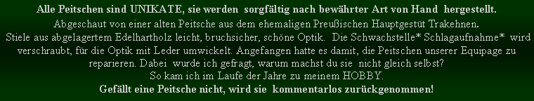 Textfeld: Alle Peitschen sind UNIKATE, sie werden  sorgfltig nach bewhrter Art von Hand  hergestellt.Abgeschaut von einer alten Peitsche aus dem ehemaligen Preuischen Hauptgestt Trakehnen.  Stiele aus abgelagertem Edelhartholz leicht, bruchsicher, schne Optik.  Die Schwachstelle* Schlagaufnahme*  wird verschraubt, fr die Optik mit Leder umwickelt. Angefangen hatte es damit, die Peitschen unserer Equipage zu reparieren. Dabei  wurde ich gefragt, warum machst du sie  nicht gleich selbst?So kam ich im Laufe der Jahre zu meinem HOBBY.Gefllt eine Peitsche nicht, wird sie  kommentarlos zurckgenommen!